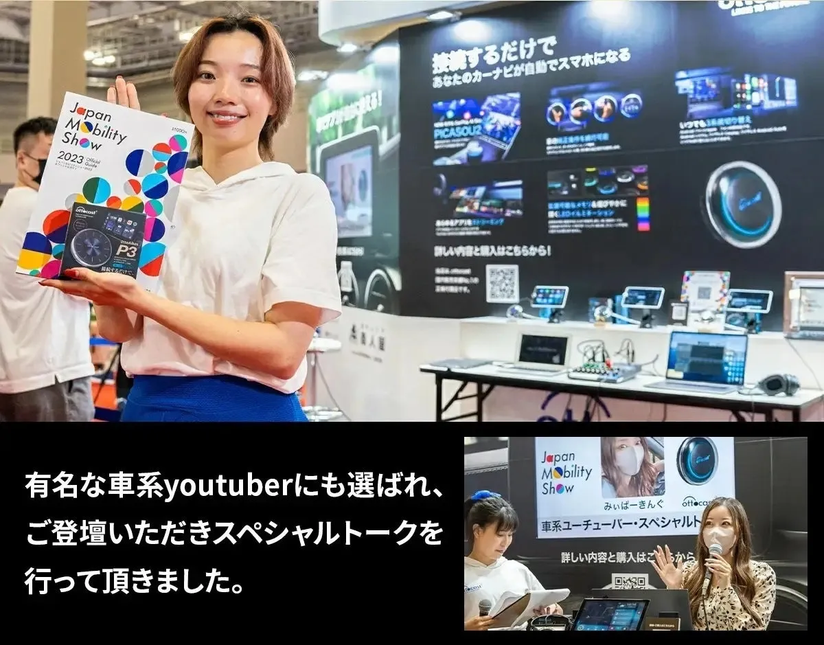 Japan Mobility Show 2023 wde P3 転するだけで、 31000 える! 接続するだけで あなたのカーナビが自動でスマホになる PICASOU2 詳しい内容と購入はこちらから! いつでも 有名な車系youtuberにも選ばれ、 ご登壇いただきスペシャルトークを 行って頂きました。 Japan Mobility Show みぃぱーきんぐ ofte ottoca 車系ユーチューバー・スペシャルト 詳しい内容と購入はごちらから