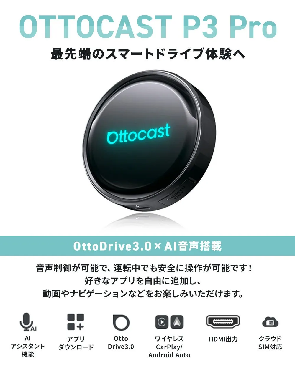 OTTOCAST P3 Pro 最先端のスマートドライブ体験へ Ottocast OttoDrive3.0×AI音声搭載 音声制御が可能で、運転中でも安全に操作が可能です！ 好きなアプリを自由に追加し、 動画やナビゲーションなどをお楽しみいただけます。 AI アシスタント 機能 アプリ ダウンロード Otto Drive3.0 ワイヤレス CarPlay/ Android Auto HDMI出力 クラウド SIM対応